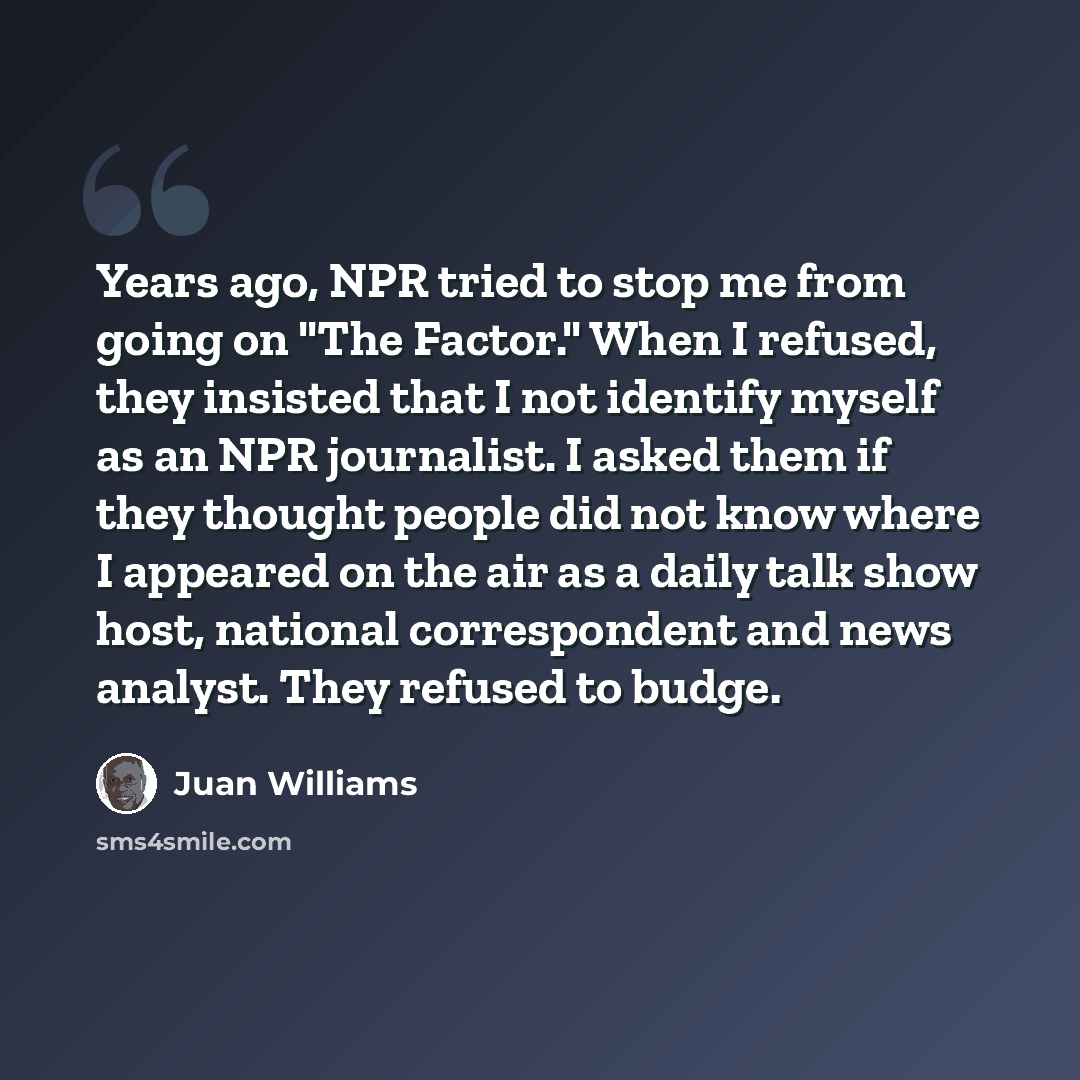 “Years ago, NPR tried to stop me from going on "The Factor." When I refused, they insisted that I not identify myself as an NPR journalist. I asked them if they thought people did not know where I appeared on the air as a daily talk show host, national correspondent and news analyst. They refused…” quote by Juan Williams