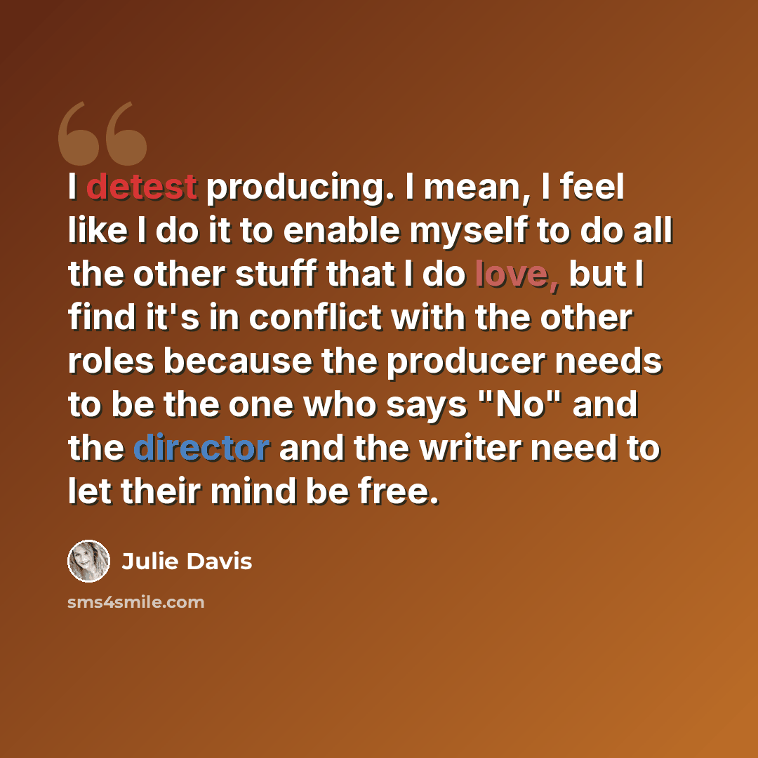 “I detest producing. I mean, I feel like I do it to enable myself to do all the other stuff that I do love, but I find it's in conflict with the other roles because the producer needs to be the one who says "No" and the director and the writer need to let their mind be free.” quote by Julie Davis