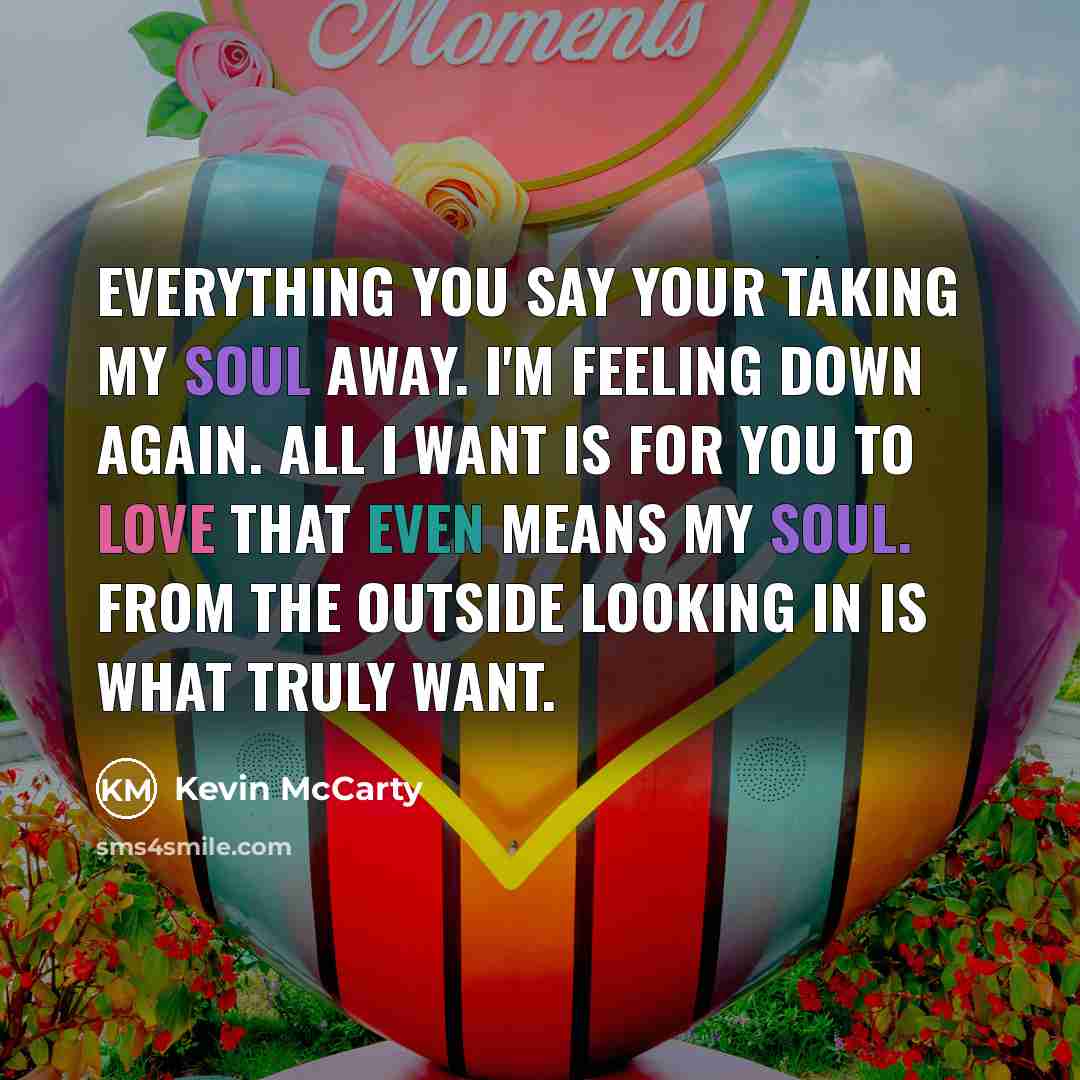 “Everything you say your taking my soul away. I'm feeling down again. All I want is for you to love that even means my soul. From the outside looking in is what truly want.” quote by Kevin McCarty