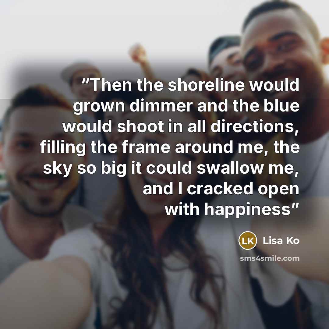 “Then the shoreline would grown dimmer and the blue would shoot in all directions, filling the frame around me, the sky so big it could swallow me, and I cracked open with happiness” quote by Lisa Ko