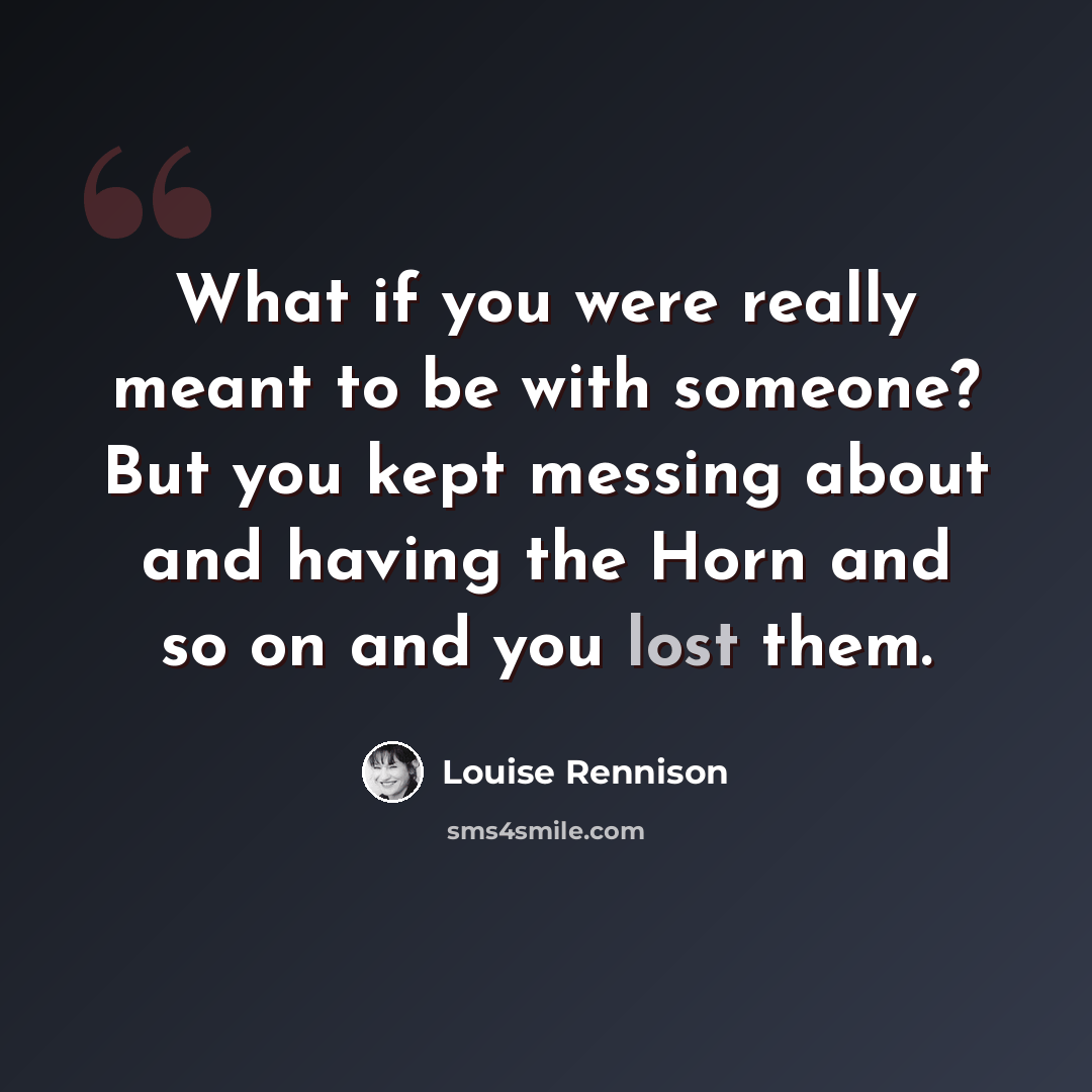 “What if you were really meant to be with someone? But you kept messing about and having the Horn and so on and you lost them.” quote by Louise Rennison