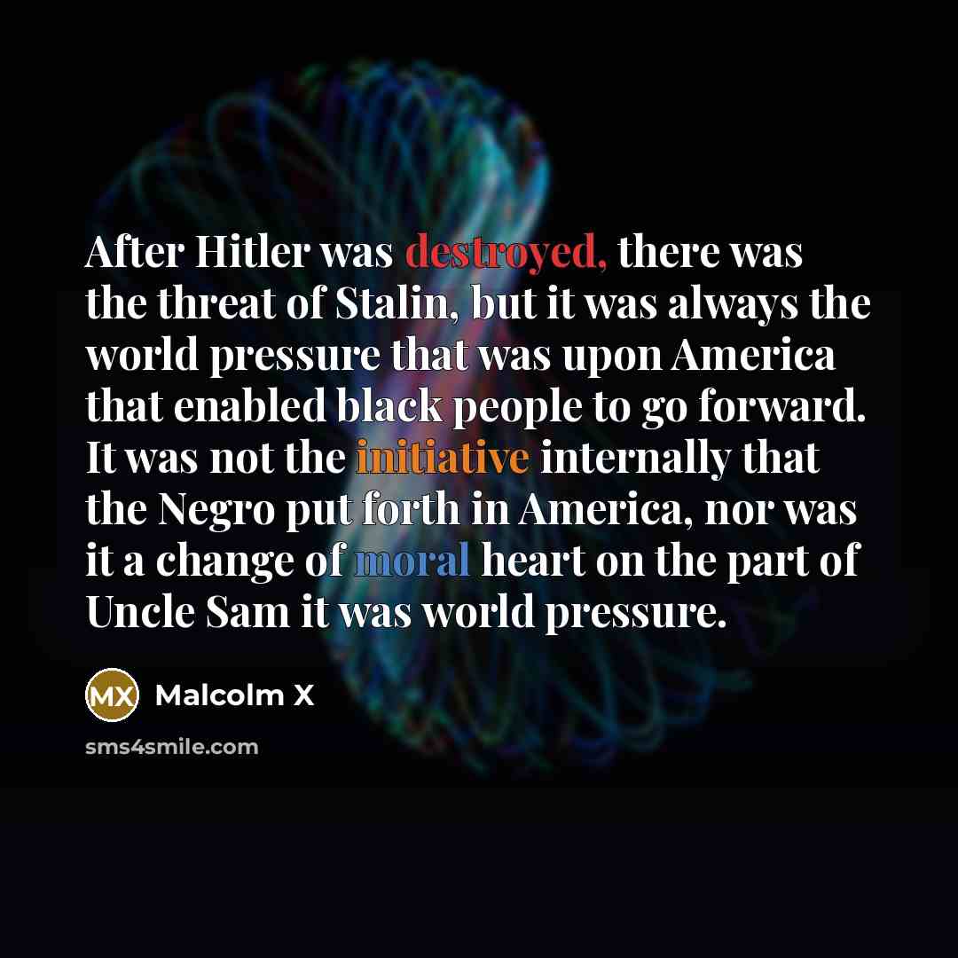“After Hitler was destroyed, there was the threat of Stalin, but it was always the world pressure that was upon America that enabled black people to go forward. It was not the initiative internally that the Negro put forth in America, nor was it a change of moral heart on the part of Uncle Sam it…” quote by Malcolm X