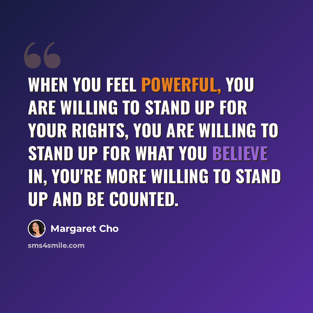 “When you feel powerful, you are willing to stand up for your rights, you are willing to stand up for what you believe in, you're more willing to stand up and be counted.” quote by Margaret Cho