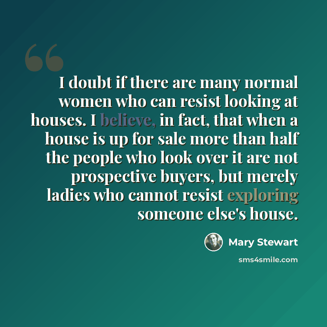 “I doubt if there are many normal women who can resist looking at houses. I believe, in fact, that when a house is up for sale more than half the people who look over it are not prospective buyers, but merely ladies who cannot resist exploring someone else's house.” quote by Mary Stewart