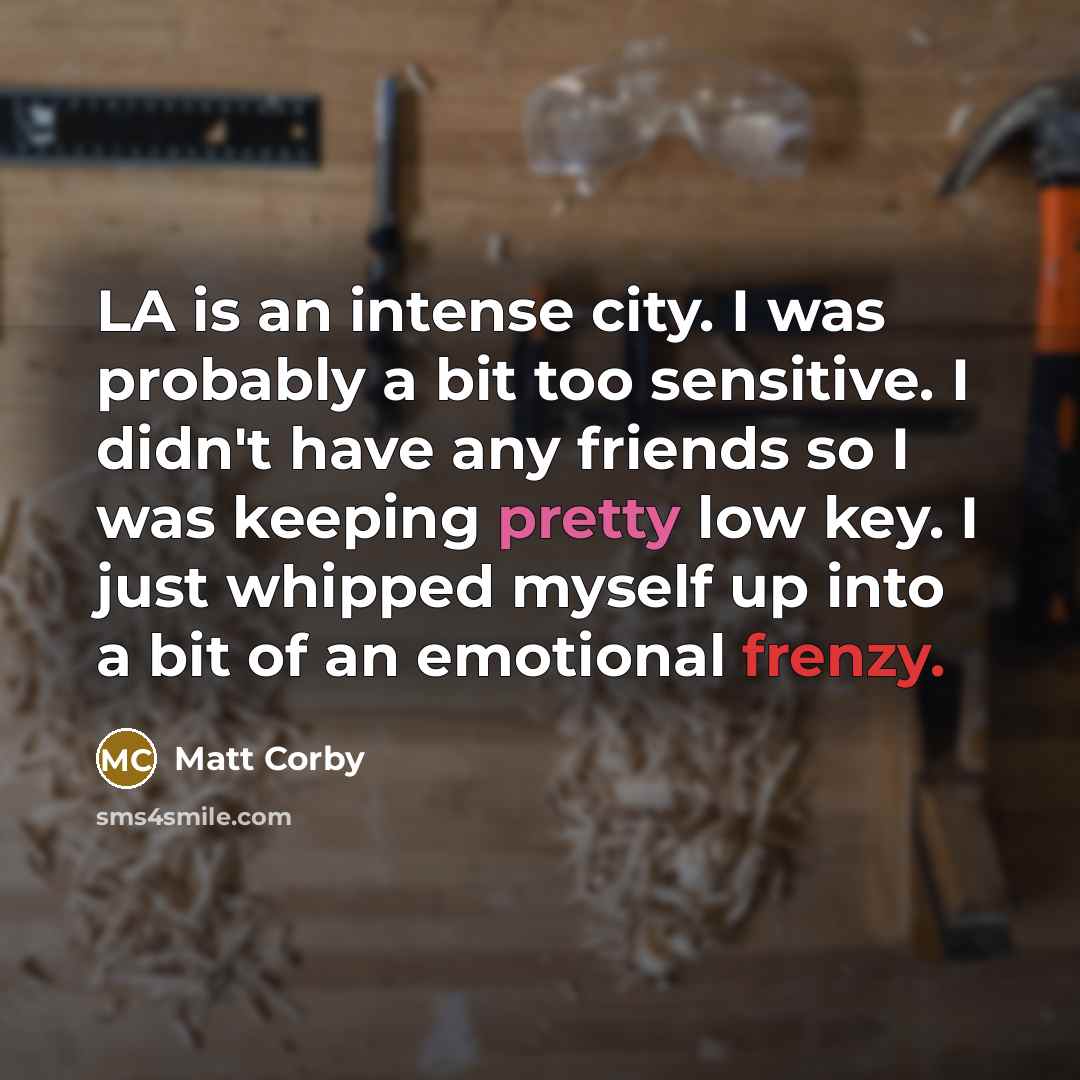 “LA is an intense city. I was probably a bit too sensitive. I didn't have any friends so I was keeping pretty low key. I just whipped myself up into a bit of an emotional frenzy.” quote by Matt Corby