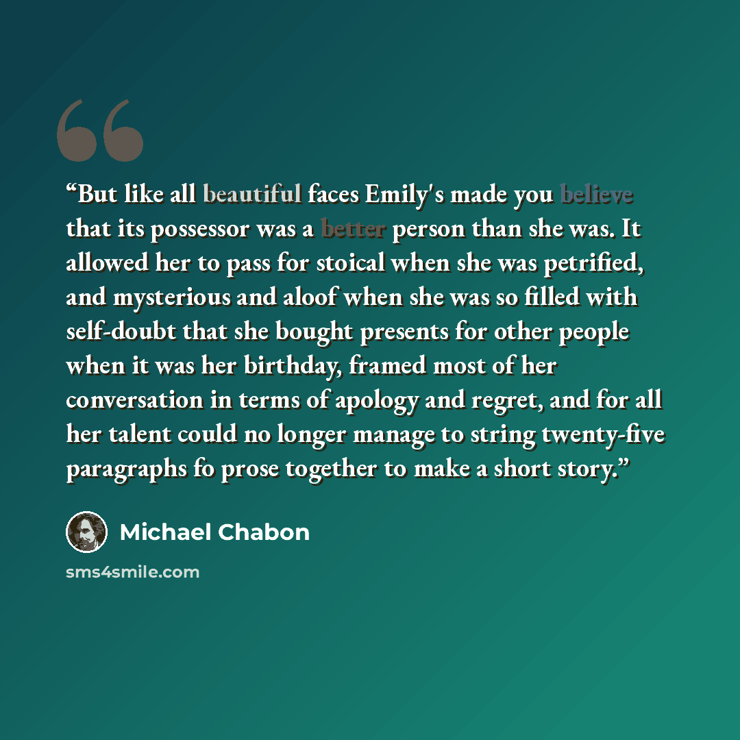“But like all beautiful faces Emily's made you believe that its possessor was a better person than she was. It allowed her to pass for stoical when she was petrified, and mysterious and aloof when she was so filled with self-doubt that she bought presents for other people when it was her birthday…” quote by Michael Chabon