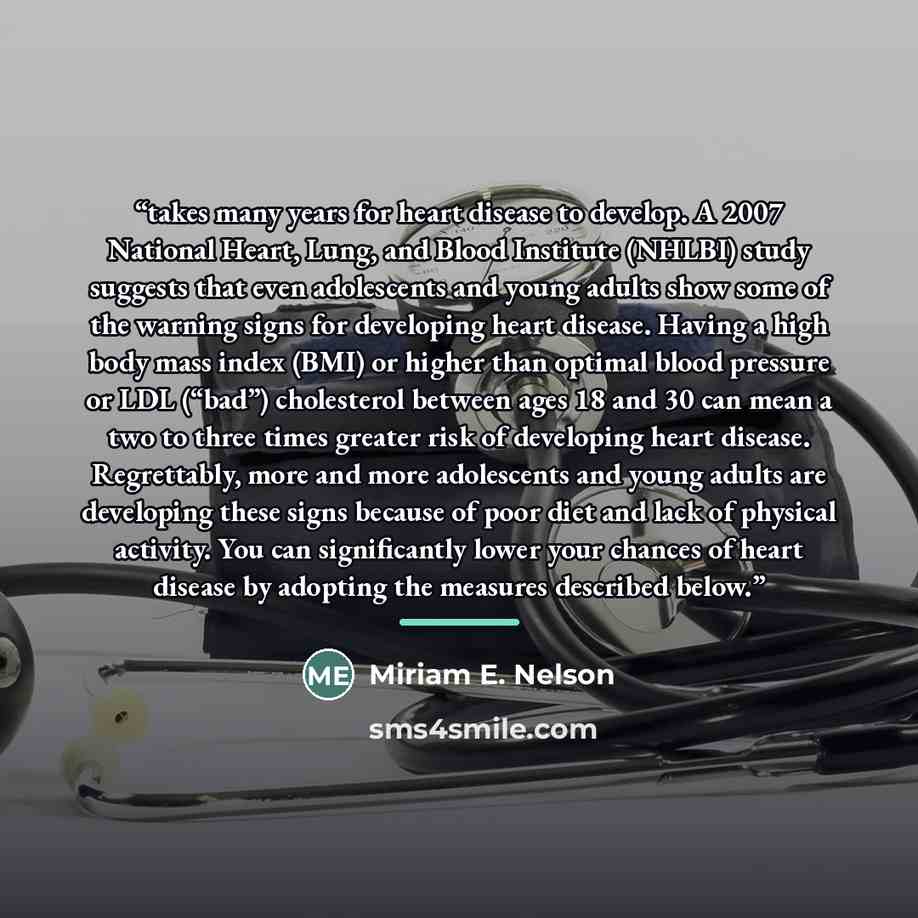 “takes many years for heart disease to develop. A 2007 National Heart, Lung, and Blood Institute (NHLBI) study suggests that even adolescents and young adults show some of the warning signs for developing heart disease. Having a high body mass index (BMI) or higher than optimal blood pressure or…” quote by Miriam E. Nelson