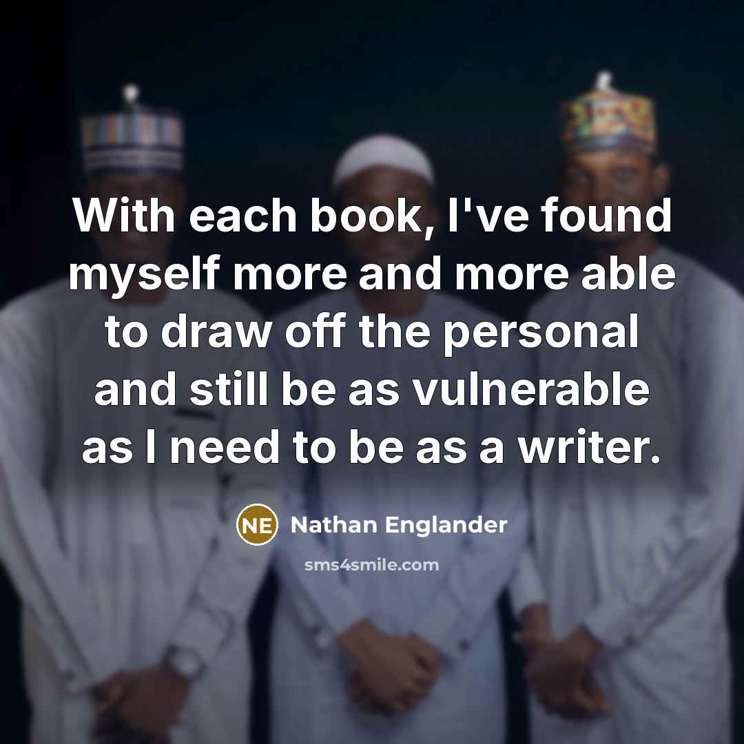 “With each book, I've found myself more and more able to draw off the personal and still be as vulnerable as I need to be as a writer.” quote by Nathan Englander