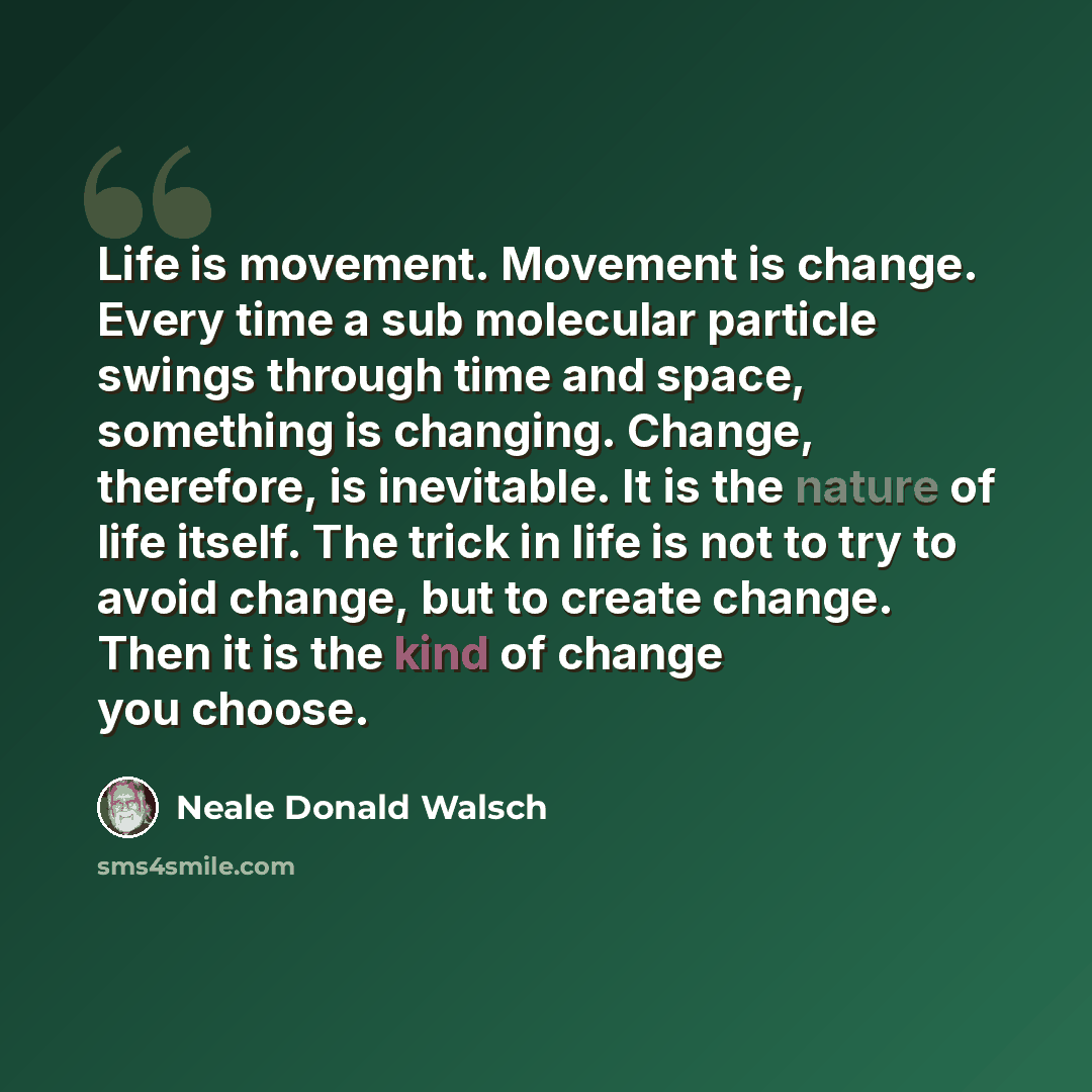 “Life is movement. Movement is change. Every time a sub molecular particle swings through time and space, something is changing. Change, therefore, is inevitable. It is the nature of life itself. The trick in life is not to try to avoid change, but to create change. Then it is the kind of change…” quote by Neale Donald Walsch
