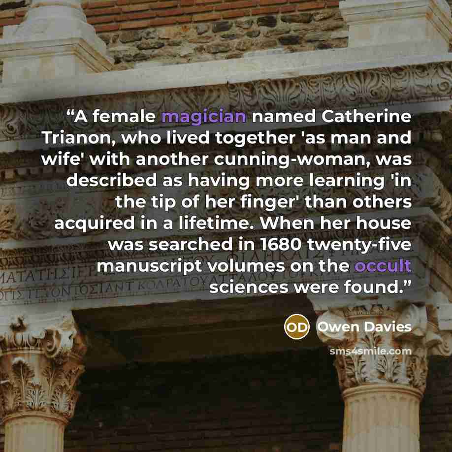 “A female magician named Catherine Trianon, who lived together 'as man and wife' with another cunning-woman, was described as having more learning 'in the tip of her finger' than others acquired in a lifetime. When her house was searched in 1680 twenty-five manuscript volumes on the occult sciences…” quote by Owen Davies