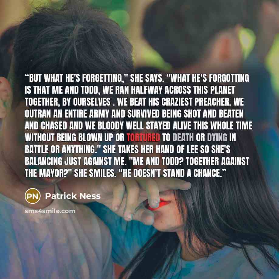 “But what he's forgetting," she says. "What he's forgotting is that me and Todd, we ran halfway across this planet together, by ourselves . We beat his craziest preacher. We outran an entire army and survived being shot and beaten and chased and we bloody well stayed alive this whole time without…” quote by Patrick Ness