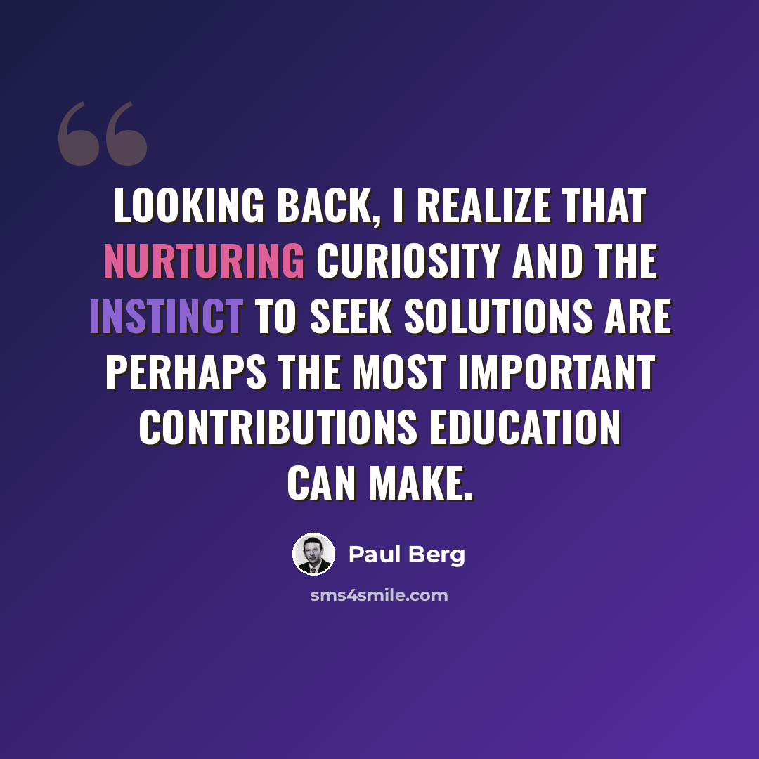 “Looking back, I realize that nurturing curiosity and the instinct to seek solutions are perhaps the most important contributions education can make.” quote by Paul Berg