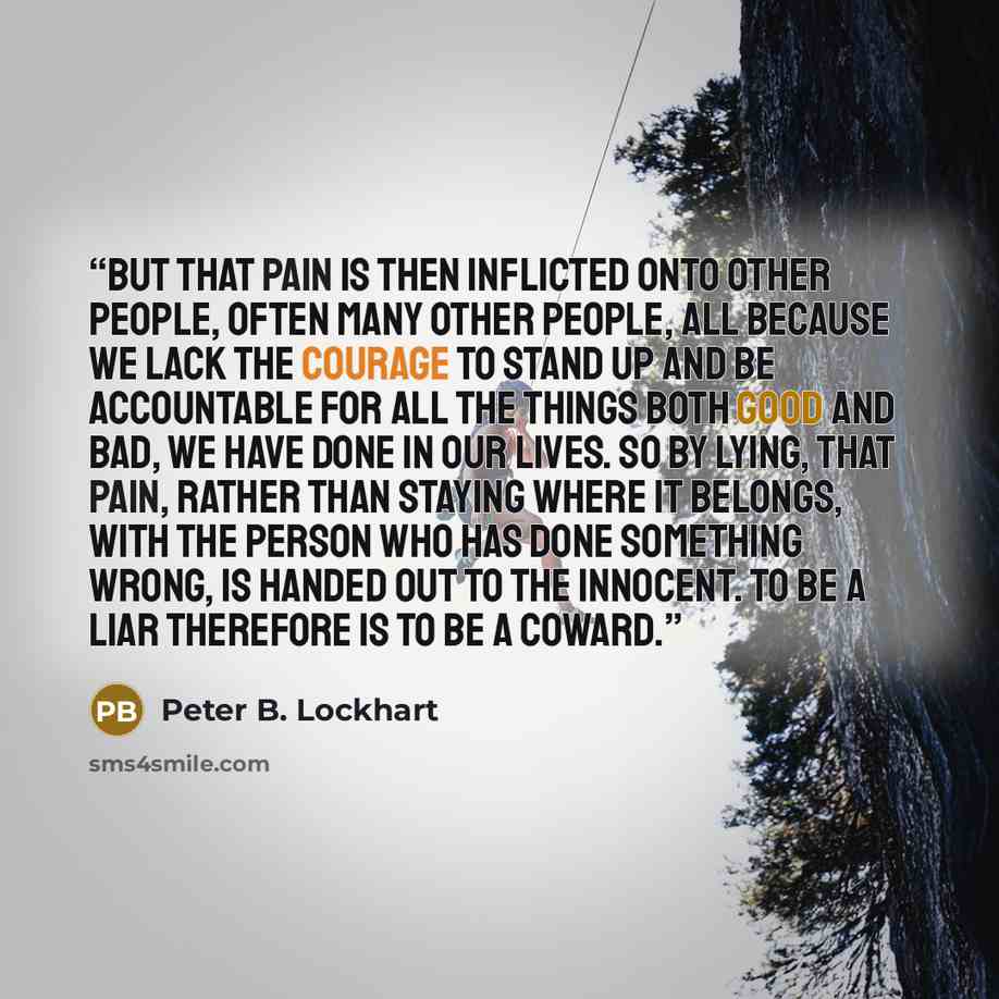“But that pain is then inflicted onto other people, often many other people, all because we lack the courage to stand up and be accountable for all the things both good and bad, we have done in our lives. So by lying, that pain, rather than staying where it belongs, with the person who has done…” quote by Peter B. Lockhart
