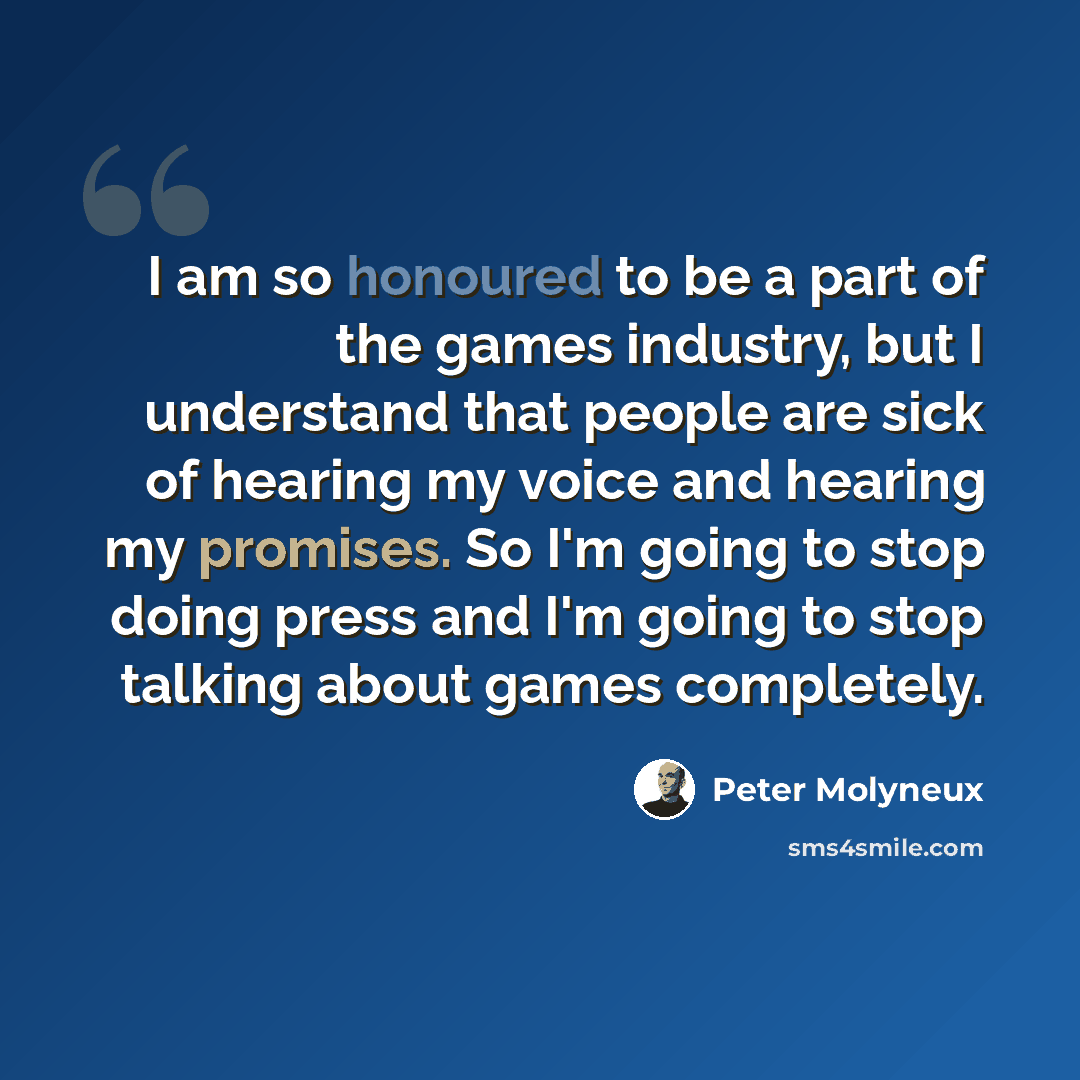 “I am so honoured to be a part of the games industry, but I understand that people are sick of hearing my voice and hearing my promises. So I'm going to stop doing press and I'm going to stop talking about games completely.” quote by Peter Molyneux