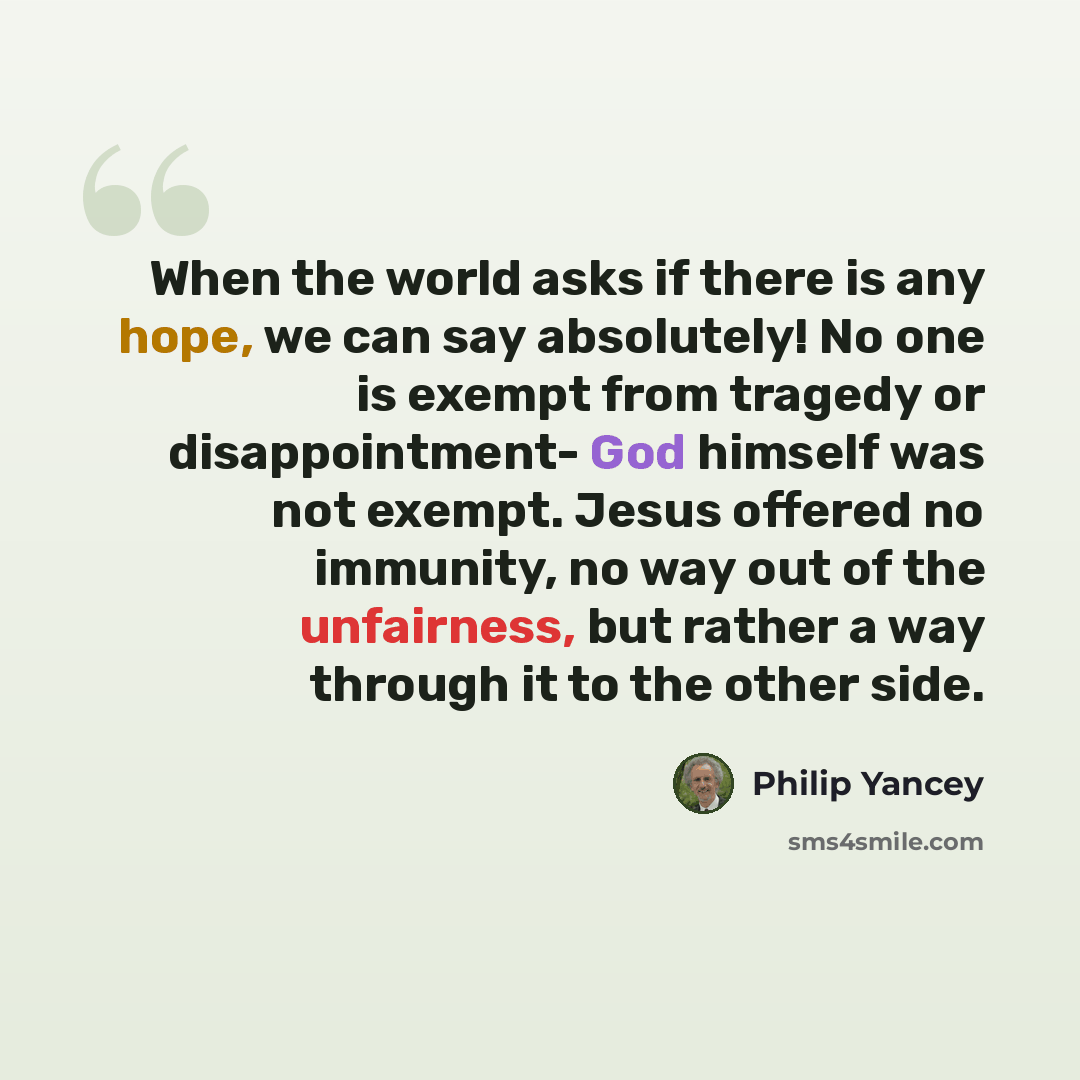“When the world asks if there is any hope, we can say absolutely! No one is exempt from tragedy or disappointment- God himself was not exempt. Jesus offered no immunity, no way out of the unfairness, but rather a way through it to the other side.” quote by Philip Yancey