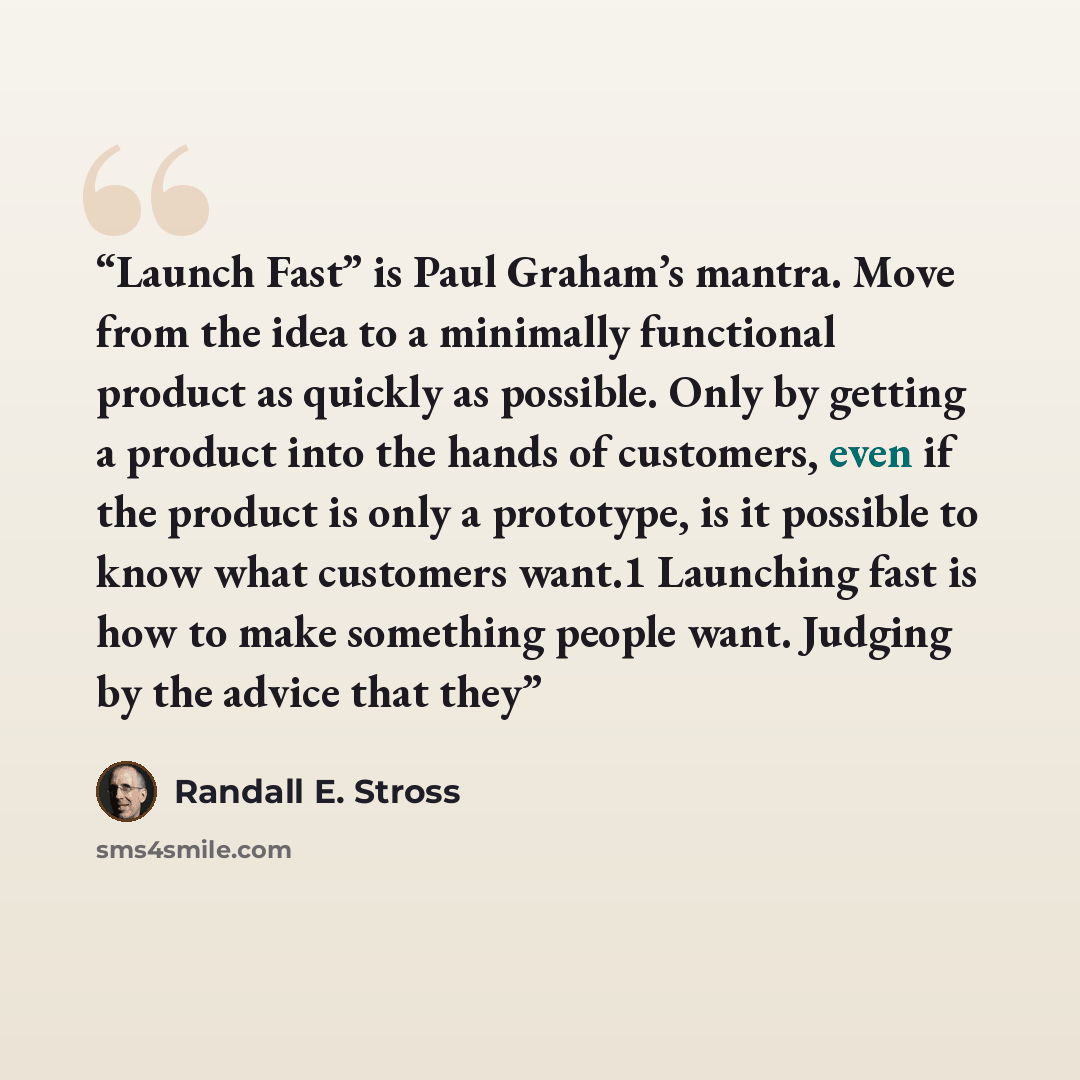 “Launch Fast” is Paul Graham’s mantra. Move from the idea to a minimally functional product as quickly as possible. Only by getting a product into the hands of customers, even if the product is only a prototype, is it possible to know what customers want.1 Launching fast is how to make something…” quote by Randall E. Stross