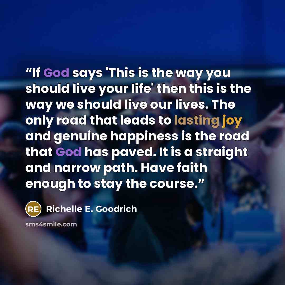 “If God says 'This is the way you should live your life' then this is the way we should live our lives. The only road that leads to lasting joy and genuine happiness is the road that God has paved. It is a straight and narrow path. Have faith enough to stay the course.” quote by Richelle E. Goodrich