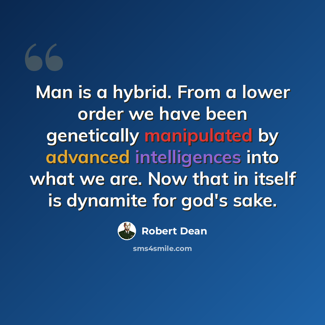 “Man is a hybrid. From a lower order we have been genetically manipulated by advanced intelligences into what we are. Now that in itself is dynamite for god's sake.” quote by Robert Dean
