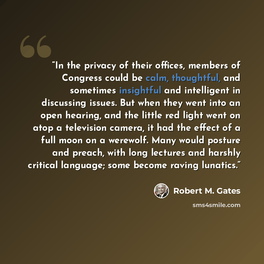 “In the privacy of their offices, members of Congress could be calm, thoughtful, and sometimes insightful and intelligent in discussing issues. But when they went into an open hearing, and the little red light went on atop a television camera, it had the effect of a full moon on a werewolf. Many…” quote by Robert M. Gates