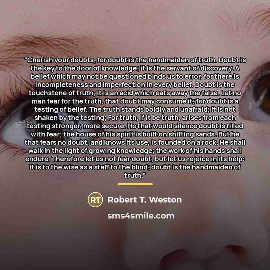 “Cherish your doubts, for doubt is the handmaiden of truth. Doubt is the key to the door of knowledge; it is the servant of discovery. A belief which may not be questioned binds us to error, for there is incompleteness and imperfection in every belief. Doubt is the touchstone of truth; it is an…” quote by Robert T. Weston