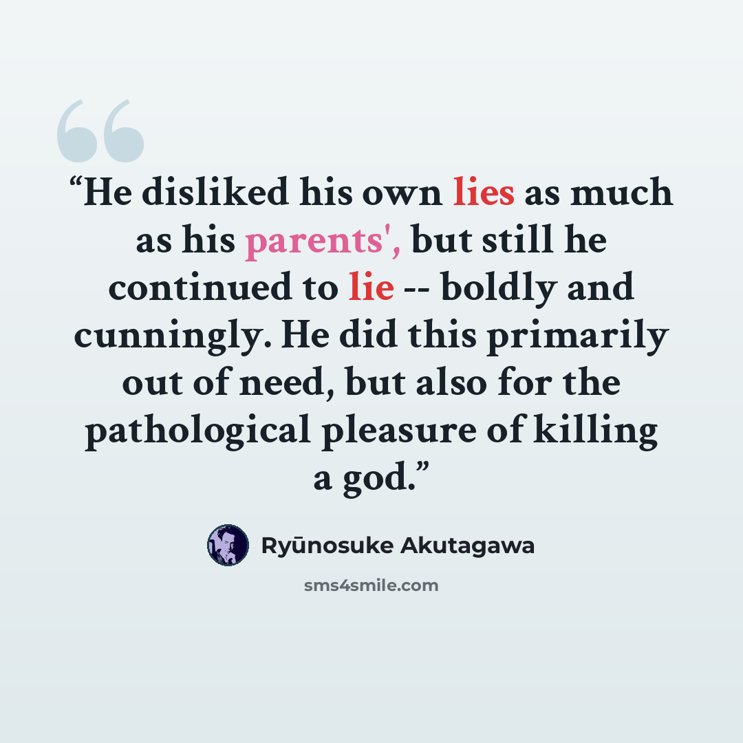 “He disliked his own lies as much as his parents', but still he continued to lie -- boldly and cunningly. He did this primarily out of need, but also for the pathological pleasure of killing a god.” quote by Ryūnosuke Akutagawa