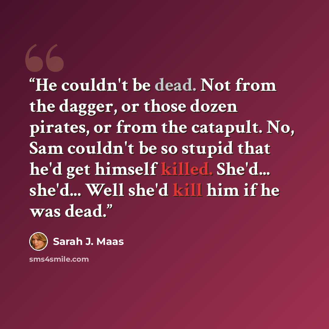 “He couldn't be dead. Not from the dagger, or those dozen pirates, or from the catapult. No, Sam couldn't be so stupid that he'd get himself killed. She'd... she'd... Well she'd kill him if he was dead.” quote by Sarah J. Maas