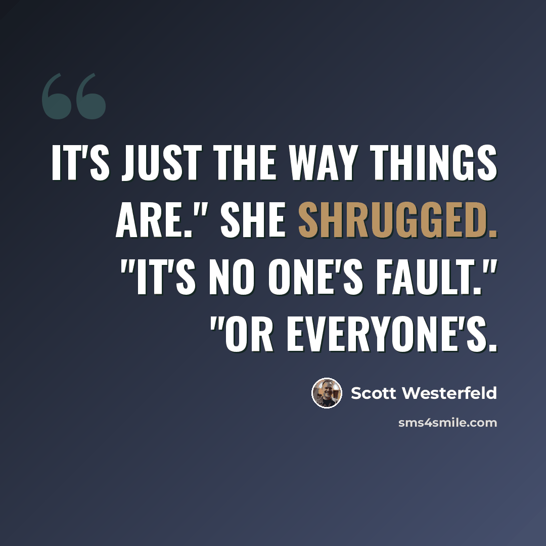 “It's just the way things are." she shrugged. "It's no one's fault." "Or everyone's.” quote by Scott Westerfeld