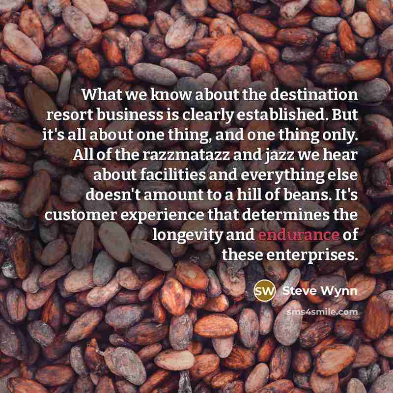 “What we know about the destination resort business is clearly established. But it's all about one thing, and one thing only. All of the razzmatazz and jazz we hear about facilities and everything else doesn't amount to a hill of beans. It's customer experience that determines the longevity and…” quote by Steve Wynn