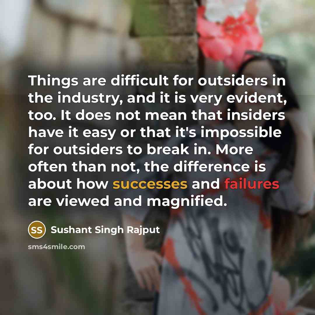 “Things are difficult for outsiders in the industry, and it is very evident, too. It does not mean that insiders have it easy or that it's impossible for outsiders to break in. More often than not, the difference is about how successes and failures are viewed and magnified.” quote by Sushant Singh Rajput