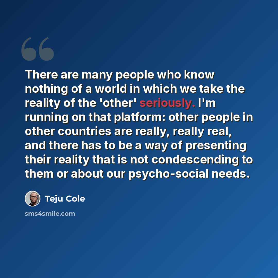 “There are many people who know nothing of a world in which we take the reality of the 'other' seriously. I'm running on that platform: other people in other countries are really, really real, and there has to be a way of presenting their reality that is not condescending to them or about our…” quote by Teju Cole