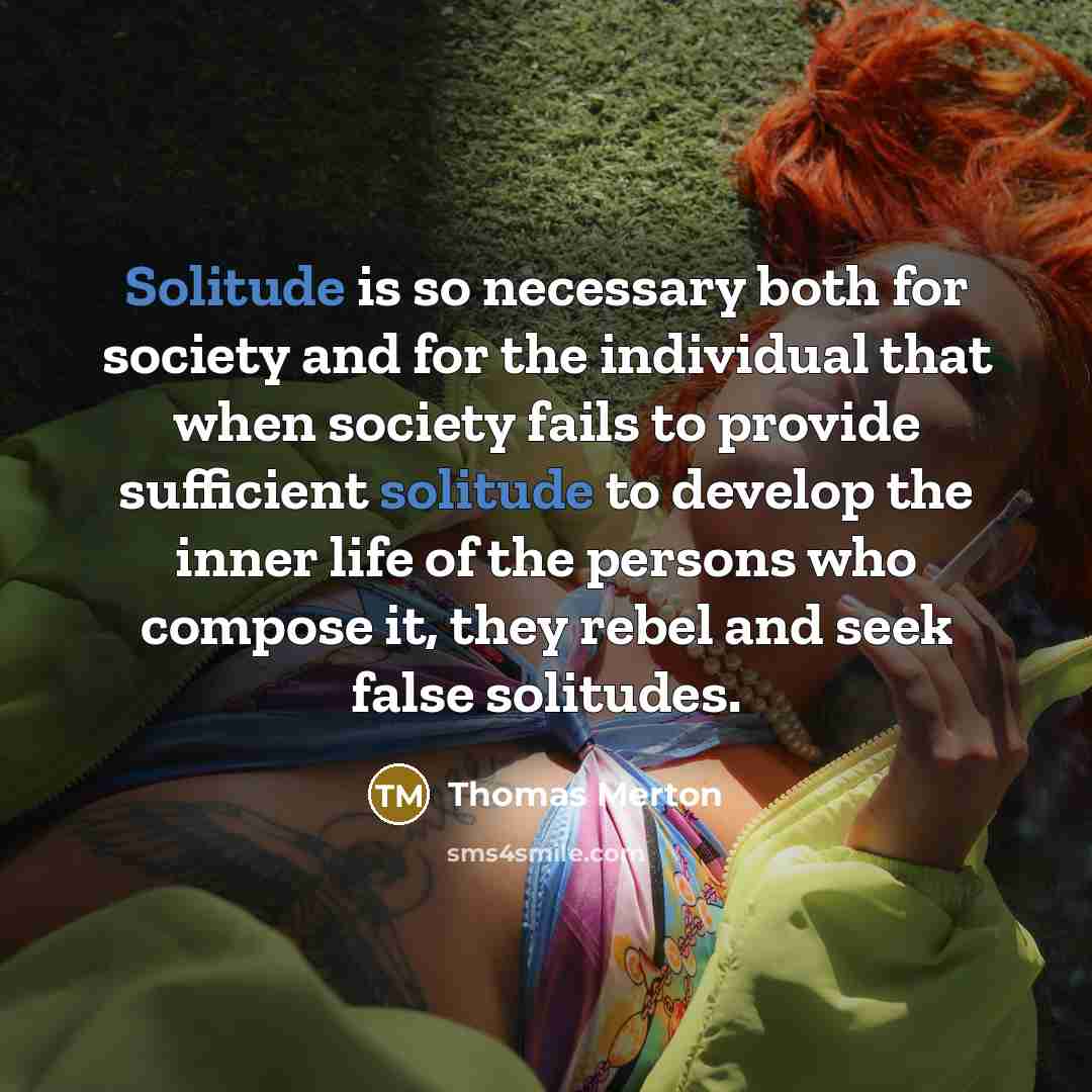 “Solitude is so necessary both for society and for the individual that when society fails to provide sufficient solitude to develop the inner life of the persons who compose it, they rebel and seek false solitudes.” quote by Thomas Merton