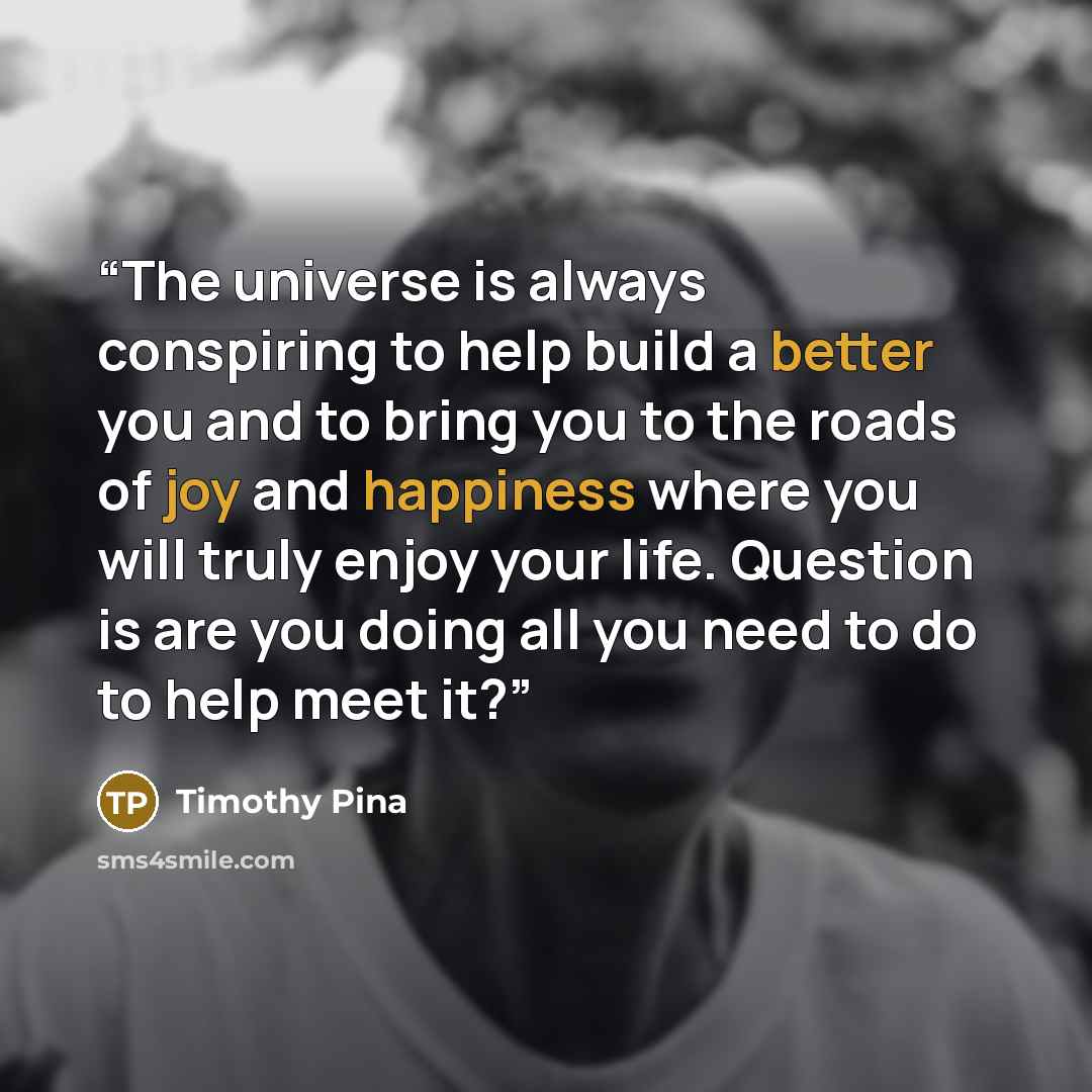 “The universe is always conspiring to help build a better you and to bring you to the roads of joy and happiness where you will truly enjoy your life. Question is are you doing all you need to do to help meet it?” quote by Timothy Pina