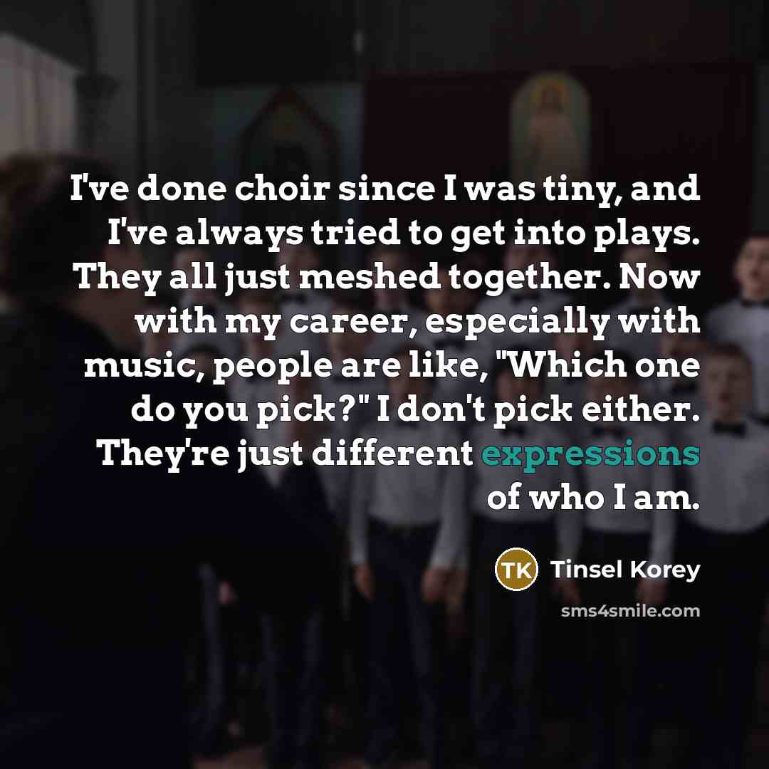 “I've done choir since I was tiny, and I've always tried to get into plays. They all just meshed together. Now with my career, especially with music, people are like, "Which one do you pick?" I don't pick either. They're just different expressions of who I am.” quote by Tinsel Korey