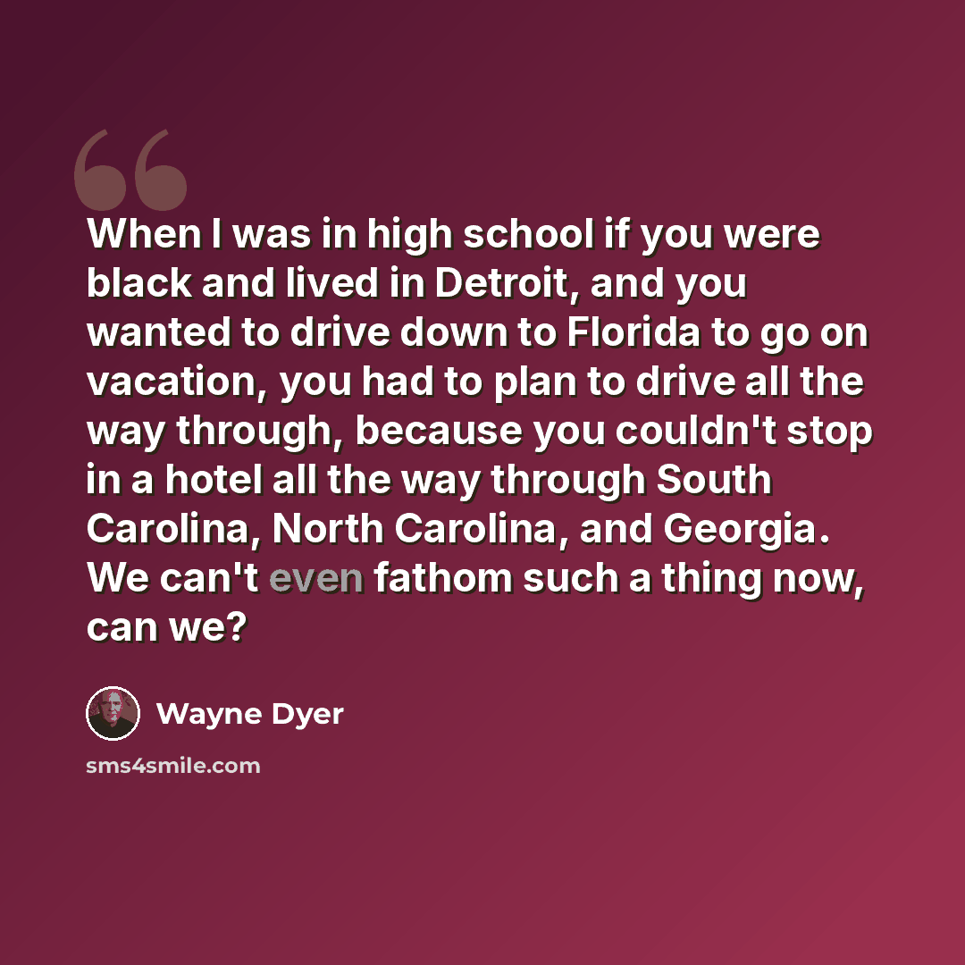 “When I was in high school if you were black and lived in Detroit, and you wanted to drive down to Florida to go on vacation, you had to plan to drive all the way through, because you couldn't stop in a hotel all the way through South Carolina, North Carolina, and Georgia. We can't even fathom such…” quote by Wayne Dyer