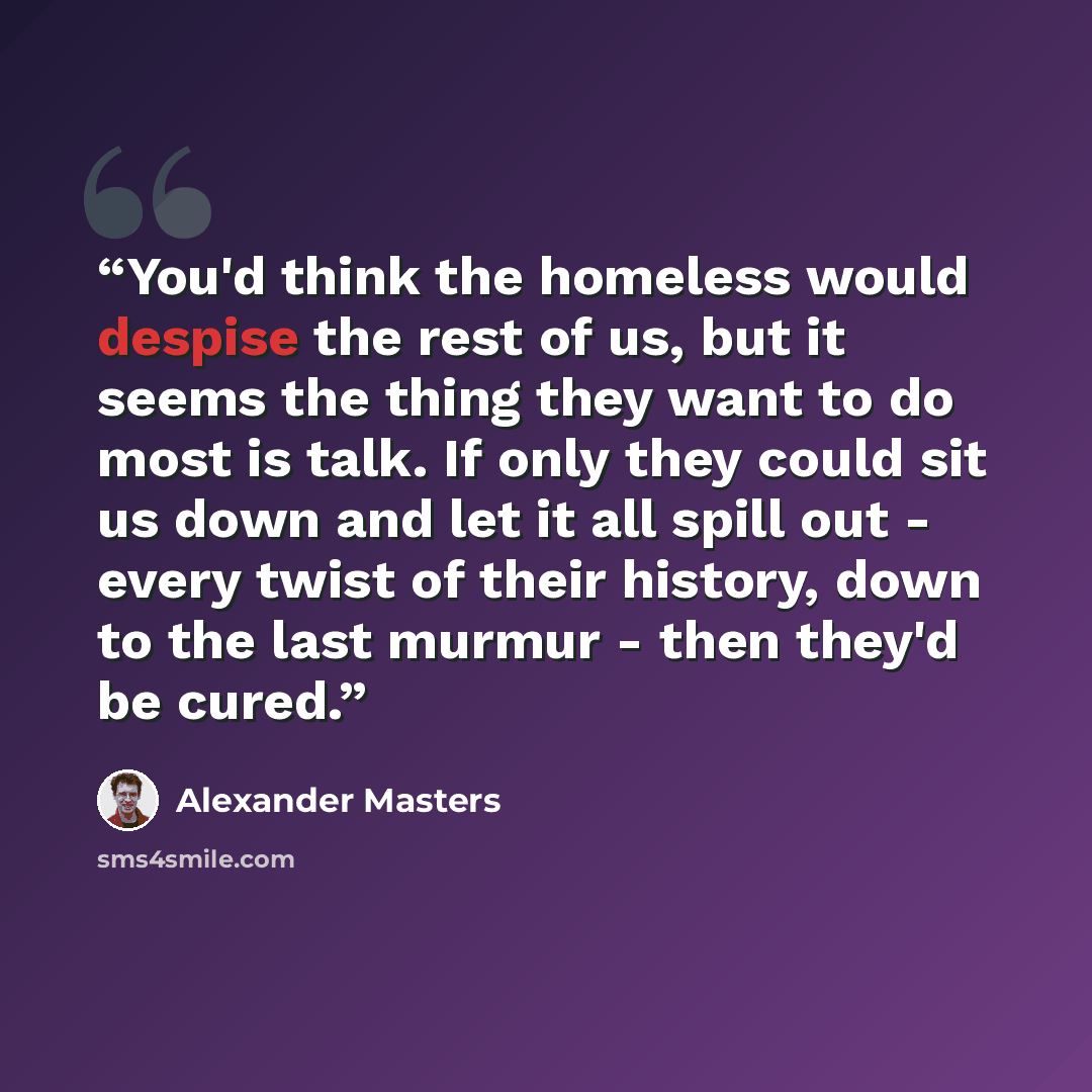 “You'd think the homeless would despise the rest of us, but it seems the thing they want to do most is talk. If only they could sit us down and let it all spill out - every twist of their history, down to the last murmur - then they'd be cured.” quote by Alexander Masters