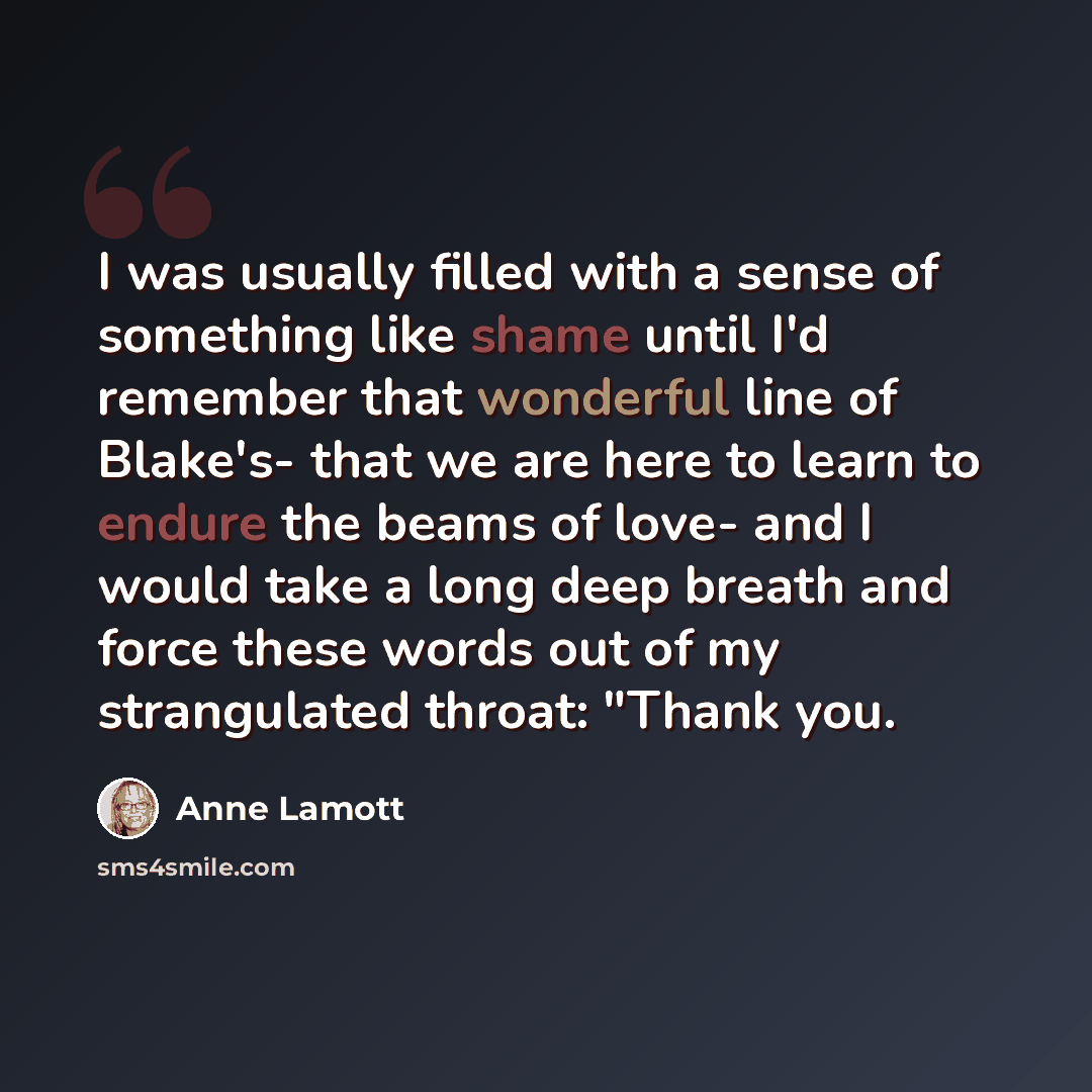 “I was usually filled with a sense of something like shame until I'd remember that wonderful line of Blake's- that we are here to learn to endure the beams of love- and I would take a long deep breath and force these words out of my strangulated throat: "Thank you.” quote by Anne Lamott