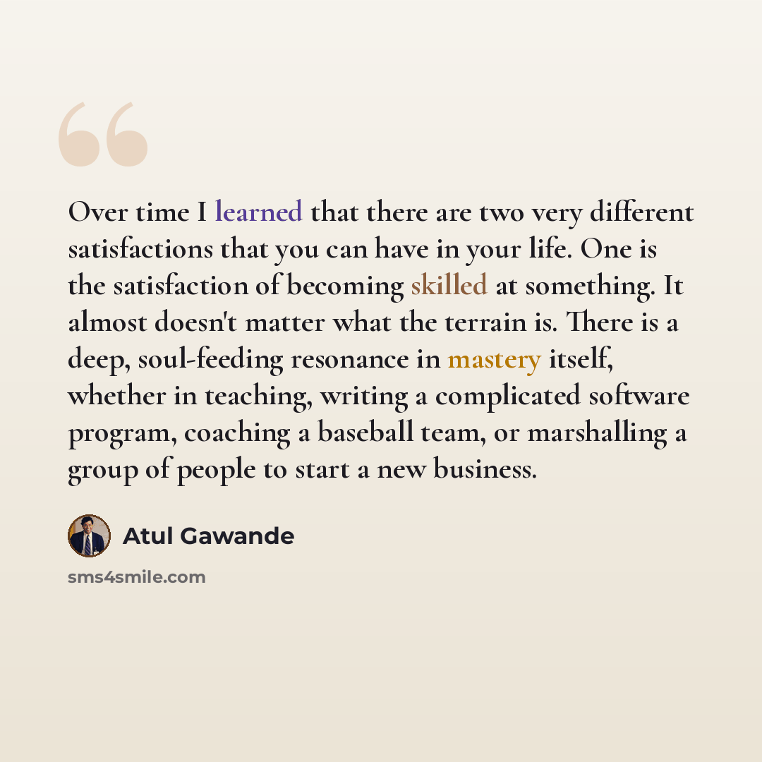 “Over time I learned that there are two very different satisfactions that you can have in your life. One is the satisfaction of becoming skilled at something. It almost doesn't matter what the terrain is. There is a deep, soul-feeding resonance in mastery itself, whether in teaching, writing a…” quote by Atul Gawande