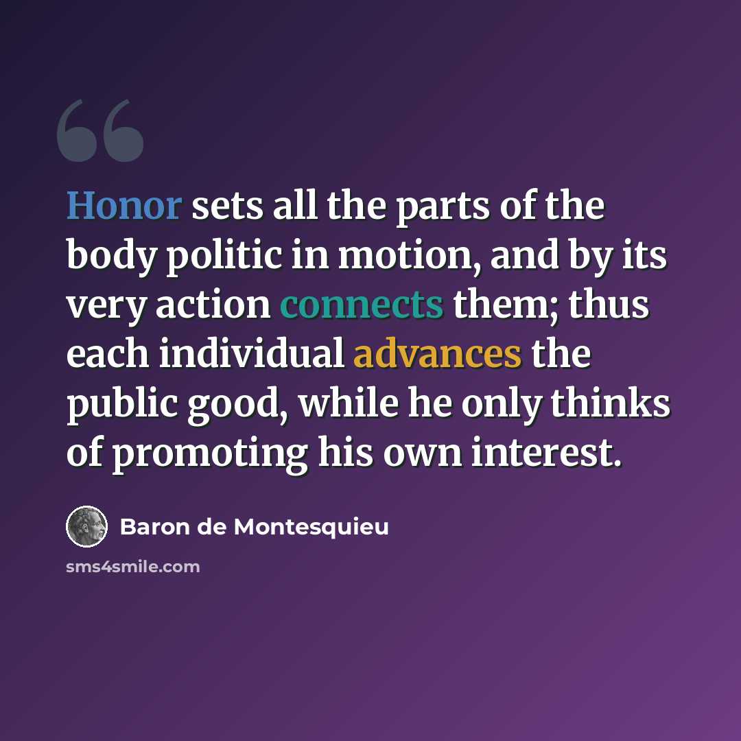 “Honor sets all the parts of the body politic in motion, and by its very action connects them; thus each individual advances the public good, while he only thinks of promoting his own interest.” quote by Baron de Montesquieu