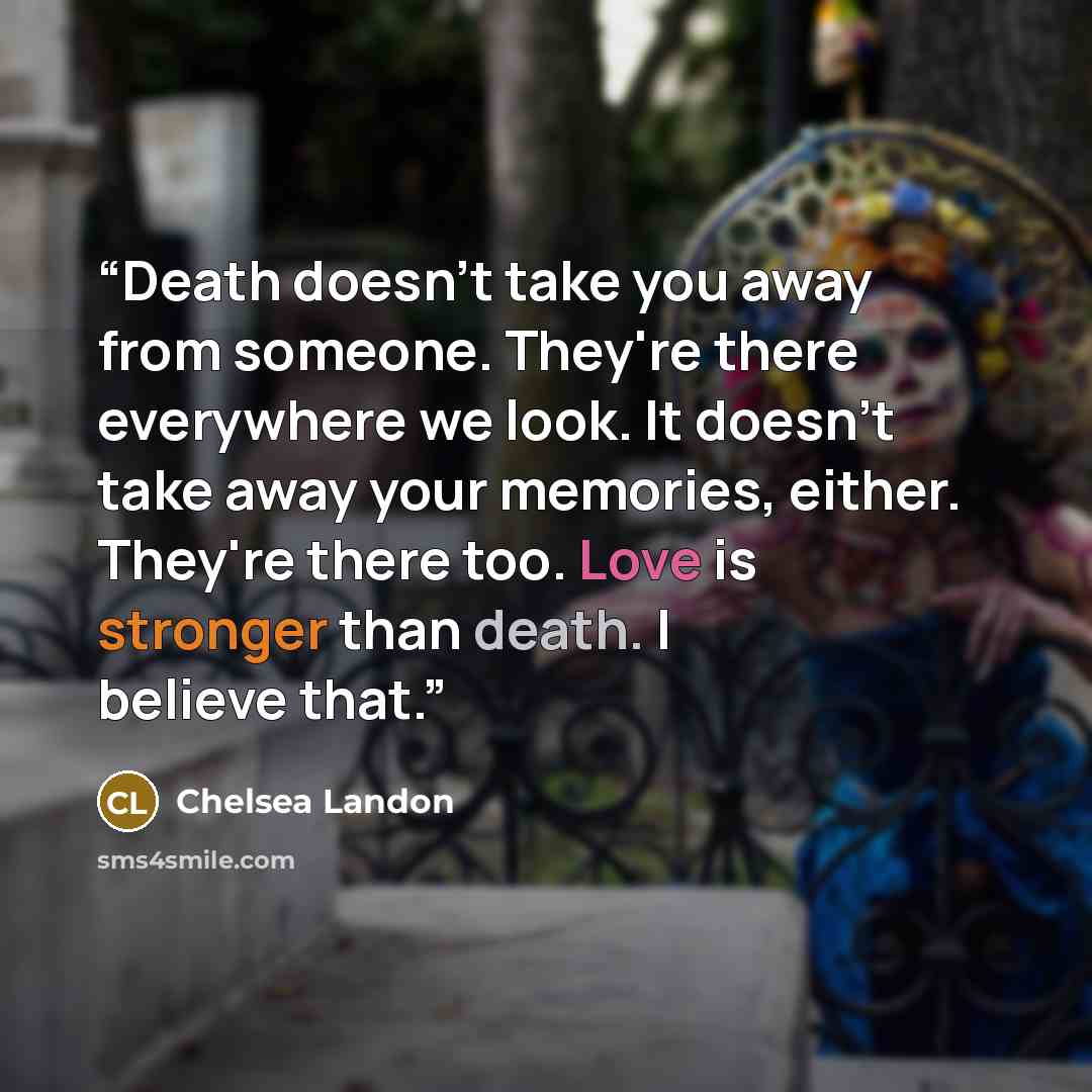“Death doesn't take you away from someone. They're there everywhere we look. It doesn't take away your memories, either. They're there too. Love is stronger than death. I believe that.” quote by Chelsea Landon