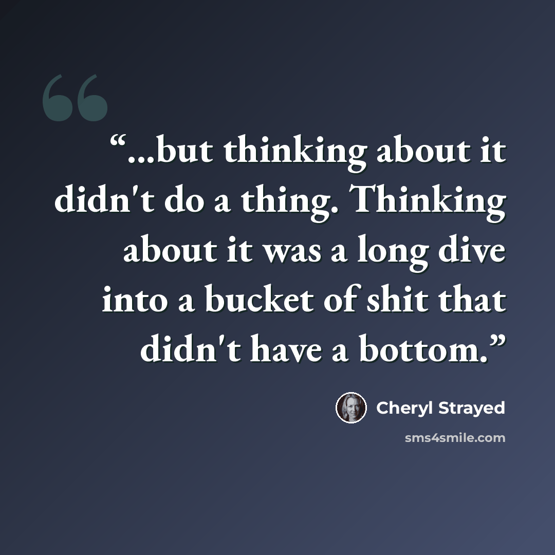“...but thinking about it didn't do a thing. Thinking about it was a long dive into a bucket of shit that didn't have a bottom.” quote by Cheryl Strayed