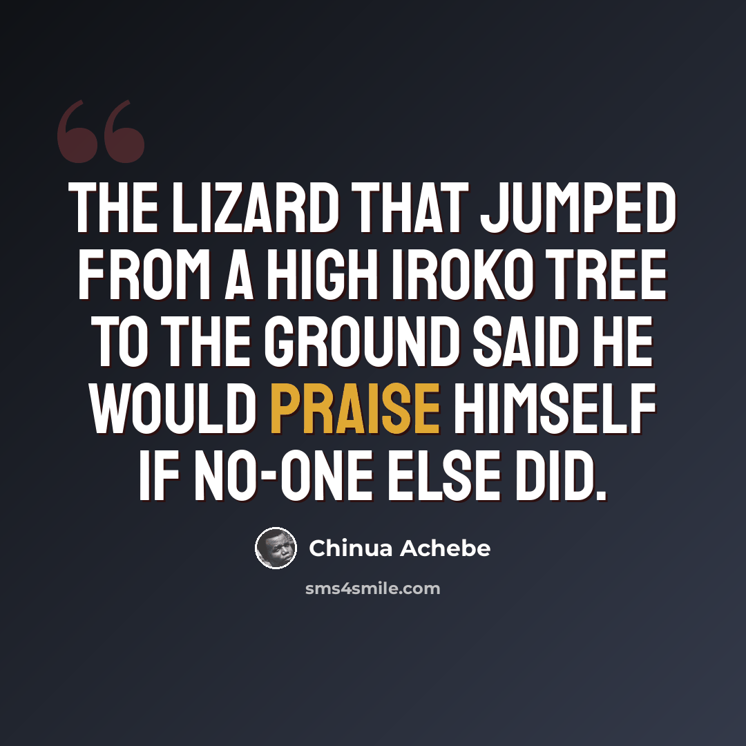 “The lizard that jumped from a high Iroko tree to the ground said he would praise himself if no-one else did.” quote by Chinua Achebe