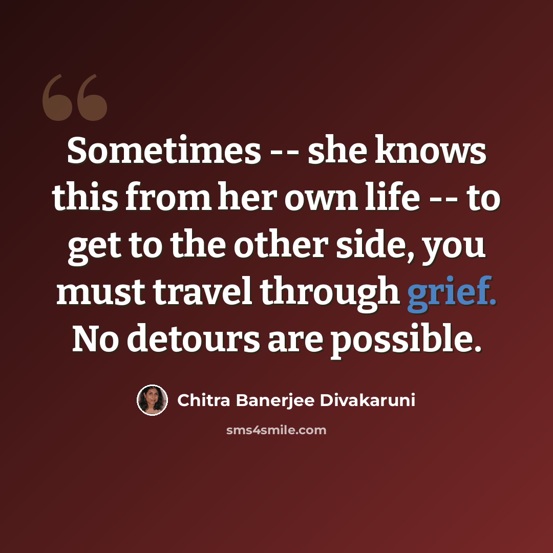 “Sometimes -- she knows this from her own life -- to get to the other side, you must travel through grief. No detours are possible.” quote by Chitra Banerjee Divakaruni