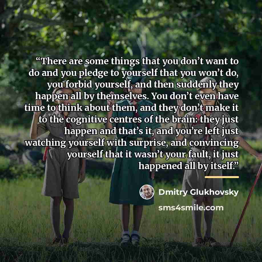 “There are some things that you don’t want to do and you pledge to yourself that you won’t do, you forbid yourself, and then suddenly they happen all by themselves. You don’t even have time to think about them, and they don’t make it to the cognitive centres of the brain: they just happen and…” quote by Dmitry Glukhovsky