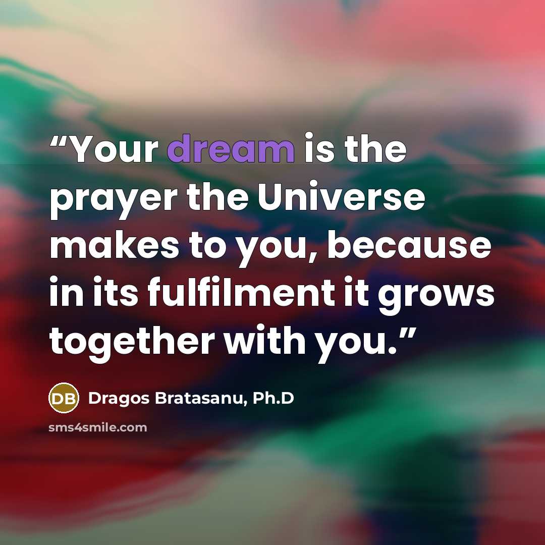 “Your dream is the prayer the Universe makes to you, because in its fulfilment it grows together with you.” quote by Dragos Bratasanu, Ph.D