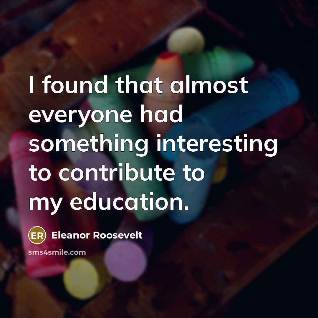 “I found that almost everyone had something interesting to contribute to my education.” quote by Eleanor Roosevelt