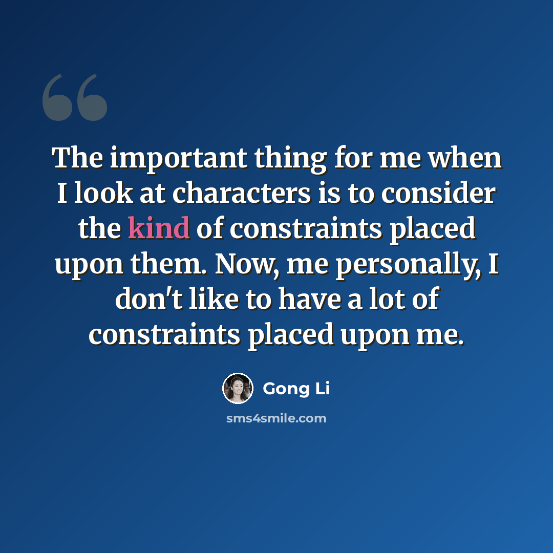 “The important thing for me when I look at characters is to consider the kind of constraints placed upon them. Now, me personally, I don't like to have a lot of constraints placed upon me.” quote by Gong Li