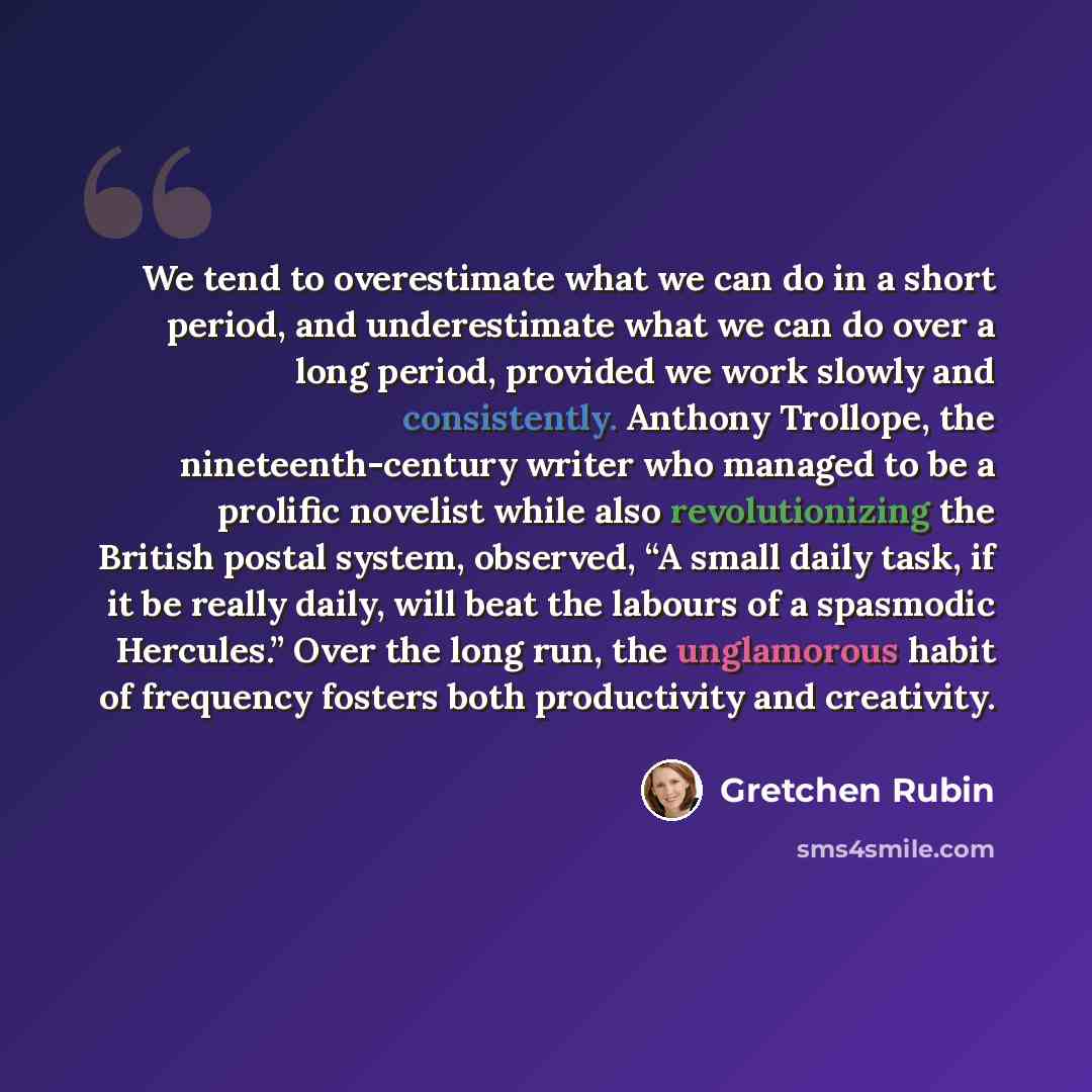 “We tend to overestimate what we can do in a short period, and underestimate what we can do over a long period, provided we work slowly and consistently. Anthony Trollope, the nineteenth-century writer who managed to be a prolific novelist while also revolutionizing the British postal system…” quote by Gretchen Rubin