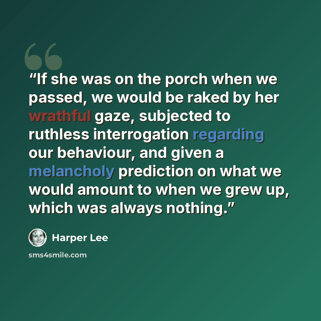 “If she was on the porch when we passed, we would be raked by her wrathful gaze, subjected to ruthless interrogation regarding our behaviour, and given a melancholy prediction on what we would amount to when we grew up, which was always nothing.” quote by Harper Lee