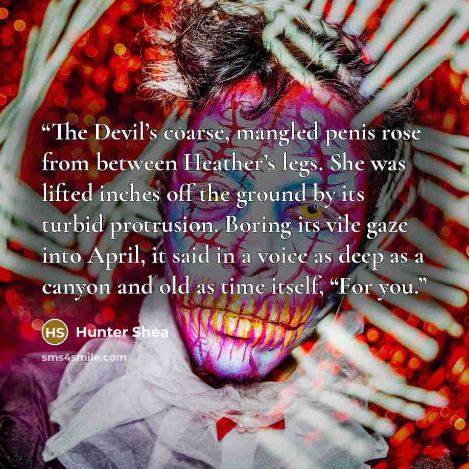 “The Devil’s coarse, mangled penis rose from between Heather’s legs. She was lifted inches off the ground by its turbid protrusion. Boring its vile gaze into April, it said in a voice as deep as a canyon and old as time itself, “For you.” quote by Hunter Shea