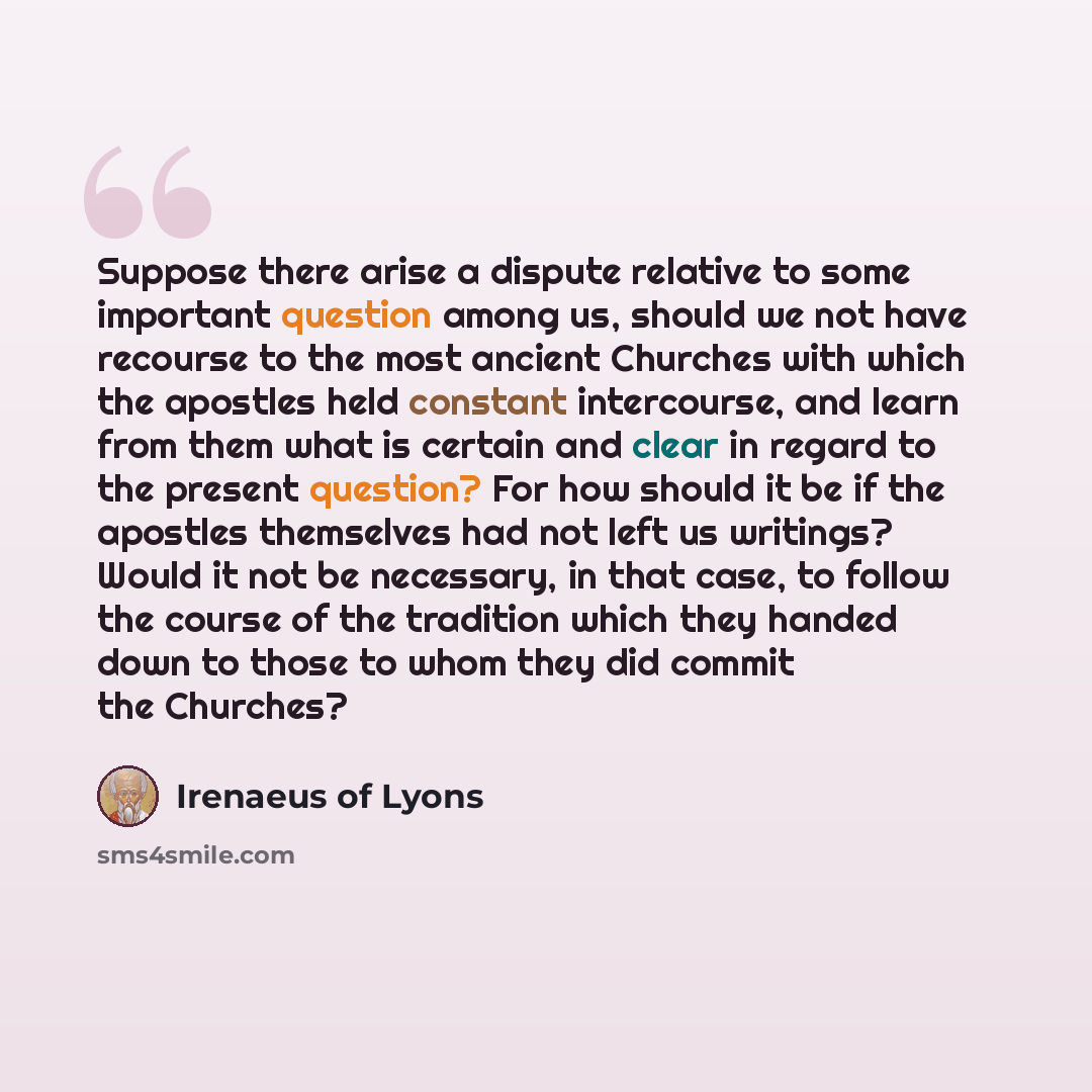 “Suppose there arise a dispute relative to some important question among us, should we not have recourse to the most ancient Churches with which the apostles held constant intercourse, and learn from them what is certain and clear in regard to the present question? For how should it be if the…” quote by Irenaeus of Lyons
